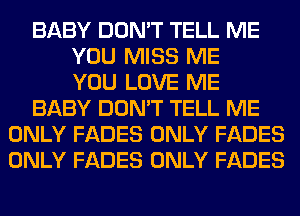 BABY DON'T TELL ME
YOU MISS ME
YOU LOVE ME
BABY DON'T TELL ME
ONLY FADES ONLY FADES
ONLY FADES ONLY FADES