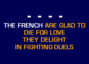 THE FRENCH ARE GLAD TO
DIE FOR LOVE
THEY DELIGHT

IN FIGHTING DUELS