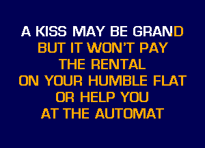 A KISS MAY BE GRAND
BUT IT WON'T PAY
THE RENTAL
ON YOUR HUMBLE FLAT
OR HELP YOU
AT THE AUTOMAT