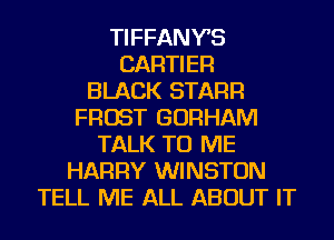 TIFFANYS
CARTIER
BLACK STARR
FROST GORHAM
TALK TO ME
HARRY WINSTON
TELL ME ALL ABOUT IT