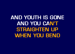 AND YOUTH IS GONE
AND YOU CAN'T
STRAIGHTEN UP

WHEN YOU BEND