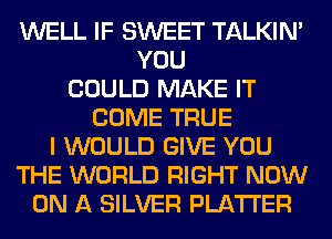 WELL IF SWEET TALKIN'
YOU
COULD MAKE IT
COME TRUE
I WOULD GIVE YOU
THE WORLD RIGHT NOW
ON A SILVER PLATTER