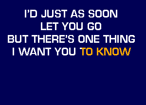 I'D JUST AS SOON
LET YOU GO
BUT THERE'S ONE THING
I WANT YOU TO KNOW