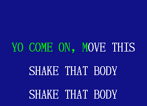 Y0 COME ON, MOVE THIS
SHAKE THAT BODY
SHAKE THAT BODY