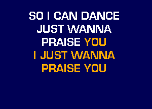 SO I CAN DANCE
JUST WANNA
PRAISE YOU

I JUST WANNA
PRAISE YOU