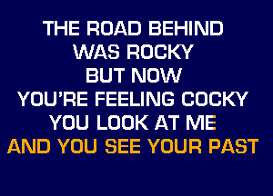 THE ROAD BEHIND
WAS ROCKY
BUT NOW
YOU'RE FEELING COCKY
YOU LOOK AT ME
AND YOU SEE YOUR PAST