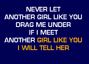 NEVER LET
ANOTHER GIRL LIKE YOU
DRAG ME UNDER
IF I MEET
ANOTHER GIRL LIKE YOU
I WILL TELL HER