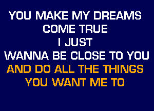 YOU MAKE MY DREAMS
COME TRUE
I JUST
WANNA BE CLOSE TO YOU
AND DO ALL THE THINGS
YOU WANT ME TO