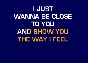 I JUST
WANNA BE CLOSE
TO YOU

AND SHOW YOU
THE WAY I FEEL