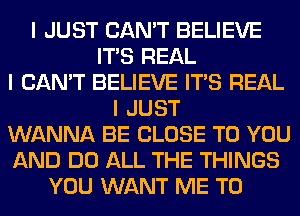 I JUST CAN'T BELIEVE
ITIS REAL
I CAN'T BELIEVE ITIS REAL
I JUST
WANNA BE CLOSE TO YOU
AND DO ALL THE THINGS
YOU WANT ME TO