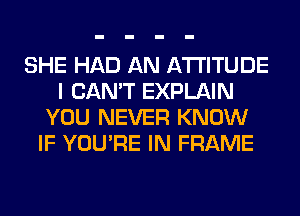 SHE HAD AN ATTITUDE
I CAN'T EXPLAIN
YOU NEVER KNOW
IF YOU'RE IN FRAME