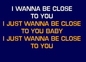 I WANNA BE CLOSE
TO YOU
I JUST WANNA BE CLOSE
TO YOU BABY
I JUST WANNA BE CLOSE
TO YOU