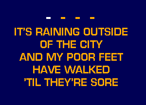 ITS RAINING OUTSIDE
OF THE CITY
AND MY POOR FEET
HAVE WALKED
'TIL THEY'RE SURE
