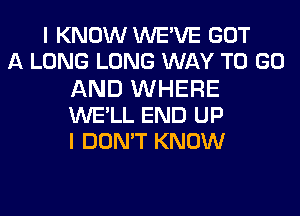 I KNOW WEWE GOT
A LONG LONG WAY TO GO
AND WHERE
WE'LL END UP
I DON'T KNOW