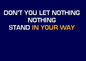 DON'T YOU LET NOTHING
NOTHING
STAND IN YOUR WAY