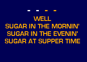 WELL
SUGAR IN THE MORNIM
SUGAR IN THE EVENIN'
SUGAR AT SUPPER TIME