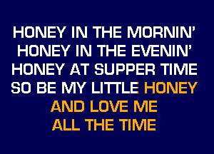 HONEY IN THE MORNIM
HONEY IN THE EVENIN'
HONEY AT SUPPER TIME
80 BE MY LITI'LE HONEY
AND LOVE ME
ALL THE TIME