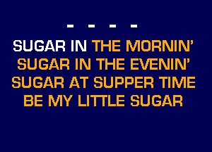 SUGAR IN THE MORNIM
SUGAR IN THE EVENIN'
SUGAR AT SUPPER TIME
BE MY LITI'LE SUGAR