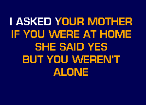 I ASKED YOUR MOTHER
IF YOU WERE AT HOME
SHE SAID YES
BUT YOU WEREN'T
ALONE