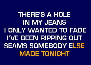 THERE'S A HOLE
IN MY JEANS
I ONLY WANTED TO FADE
I'VE BEEN RIPPING OUT
BEAMS SOMEBODY ELSE
MADE TONIGHT