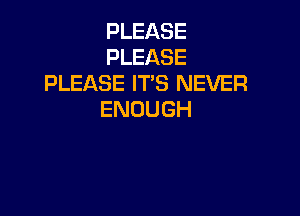 PLEASE
PLEASE
PLEASE IT'S NEVER

ENOUGH