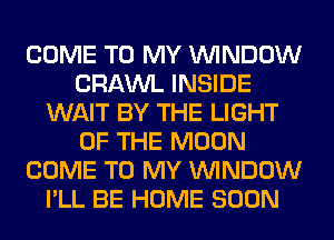 COME TO MY WINDOW
CRAWL INSIDE
WAIT BY THE LIGHT
OF THE MOON
COME TO MY WINDOW
I'LL BE HOME SOON