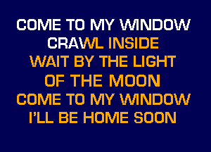 COME TO MY WINDOW
CRAWL INSIDE
WAIT BY THE LIGHT

OF THE MOON
COME TO MY WINDOW
I'LL BE HOME SOON