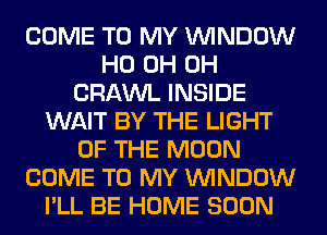 COME TO MY WINDOW
HO 0H 0H
CRAWL INSIDE
WAIT BY THE LIGHT
OF THE MOON
COME TO MY WINDOW
I'LL BE HOME SOON