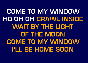 COME TO MY WINDOW
HO 0H 0H CRAWL INSIDE
WAIT BY THE LIGHT
OF THE MOON
COME TO MY WINDOW
I'LL BE HOME SOON