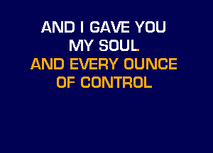AND I GAVE YOU
MY SOUL
AND EVERY OUNCE

OF CONTROL