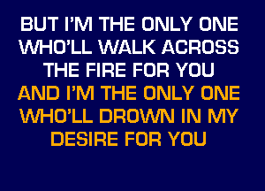 BUT I'M THE ONLY ONE
VVHO'LL WALK ACROSS
THE FIRE FOR YOU
AND I'M THE ONLY ONE
VVHO'LL BROWN IN MY
DESIRE FOR YOU