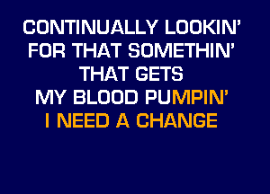 CONTINUALLY LOOKIN'
FOR THAT SOMETHIN'
THAT GETS
MY BLOOD PUMPIN'

I NEED A CHANGE