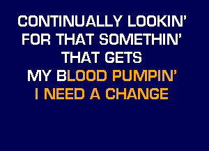 CONTINUALLY LOOKIN'
FOR THAT SOMETHIN'
THAT GETS
MY BLOOD PUMPIN'

I NEED A CHANGE