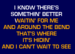 I KNOW THERE'S
SOMETHIN' BETTER
WAITIN' FOR ME
AND AROUND THE BEND
THAT'S WHERE
ITS HIDIN'

AND I CAN'T WAIT TO SEE