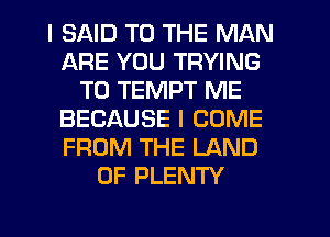 I SAID TO THE MAN
ARE YOU TRYING
TO TEMPT ME
BECAUSE I COME
FROM THE LAND
OF PLENTY