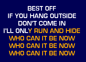 BEST OFF
IF YOU HANG OUTSIDE
DON'T COME IN
I'LL ONLY RUN AND HIDE
WHO CAN IT BE NOW
WHO CAN IT BE NOW
WHO CAN IT BE NOW