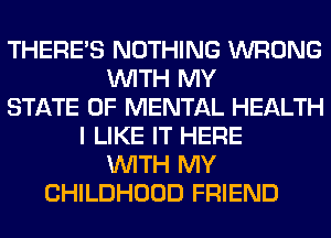 THERE'S NOTHING WRONG
WITH MY
STATE OF MENTAL HEALTH
I LIKE IT HERE
WITH MY
CHILDHOOD FRIEND