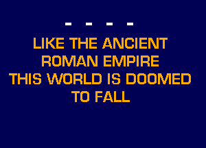 LIKE THE ANCIENT
ROMAN EMPIRE
THIS WORLD IS DOOMED
T0 FALL