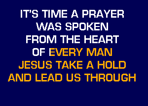 ITS TIME A PRAYER
WAS SPOKEN
FROM THE HEART
OF EVERY MAN
JESUS TAKE A HOLD
AND LEAD US THROUGH