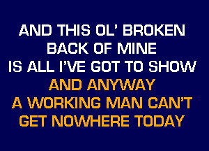 AND THIS OL' BROKEN
BACK OF MINE
IS ALL I'VE GOT TO SHOW
AND ANYWAY
A WORKING MAN CAN'T
GET NOUVHERE TODAY