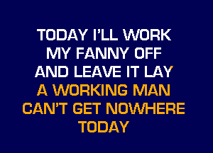 TODAY I'LL WORK
MY FANNY OFF
AND LEAVE IT LAY
A WORKING MAN
CAN'T GET NOUVHERE
TODAY