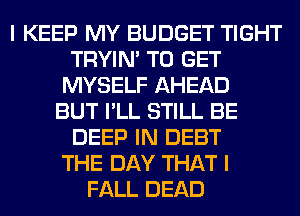 I KEEP MY BUDGET TIGHT
TRYIN' TO GET
MYSELF AHEAD
BUT I'LL STILL BE
DEEP IN DEBT
THE DAY THAT I
FALL DEAD