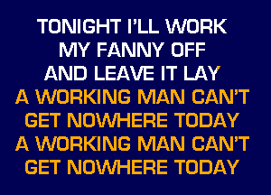 TONIGHT I'LL WORK
MY FANNY OFF
AND LEAVE IT LAY
A WORKING MAN CAN'T
GET NOUVHERE TODAY
A WORKING MAN CAN'T
GET NOUVHERE TODAY
