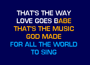 THATS THE WAY
LOVE GOES BABE
THATS THE MUSIC
GOD MADE
FOR ALL THE WORLD
TO SING