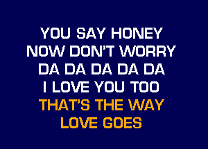 YOU SAY HONEY
NOW DUMT WORRY
DA DA DA DA DA
I LOVE YOU TOO
THAT'S THE WAY
LOVE GOES