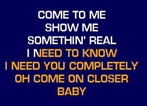 COME TO ME
SHOW ME
SOMETHIN' REAL
I NEED TO KNOW
I NEED YOU COMPLETELY
0H COME ON CLOSER
BABY