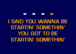 I SAID YOU WANNA BE
STARTIN' SOMETHIN'
YOU GOT TO BE

STARTIN' SOMETHIN'