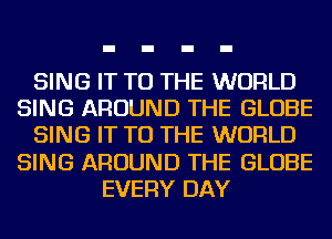 SING IT TO THE WORLD
SING AROUND THE GLOBE
SING IT TO THE WORLD
SING AROUND THE GLOBE
EVERY DAY