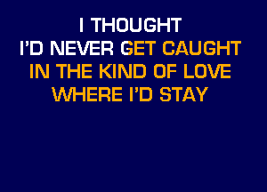 I THOUGHT
I'D NEVER GET CAUGHT
IN THE KIND OF LOVE
WHERE I'D STAY