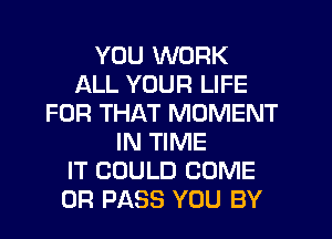 YOU WORK
ALL YOUR LIFE
FOR THAT MOMENT
IN TIME
IT COULD COME
0R PASS YOU BY